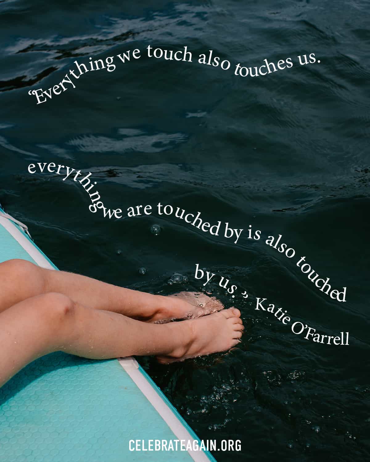 self love quotes for finding a purpose with text "“Everything we touch also touches us. everything we are touched by is also touched by us.” Katie O’Farrel over an image of toes in water