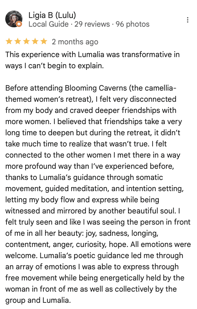 Ligia B (Lulu) Local google guide reviews Blooming Caverns Celebrate Again's retreats "This experience with Lumalia was transformative in ways I can’t begin to explain. Before attending Blooming Caverns (the camellia-themed women’s retreat), I felt very disconnected from my body and craved deeper friendships with more women. I believed that friendships take a very long time to deepen but during the retreat, it didn’t take much time to realize that wasn’t true. I felt connected to the other women I met there in a way more profound way than I’ve experienced before, thanks to Lumalia’s guidance through somatic movement, guided meditation, and intention setting, letting my body flow and express while being witnessed and mirrored by another beautiful soul. I felt truly seen and like I was seeing the person in front of me in all her beauty: joy, sadness, longing, contentment, anger, curiosity, hope. All emotions were welcome. Lumalia’s poetic guidance led me through an array of emotions I was able to express through free movement while being energetically held by the woman in front of me as well as collectively by the group and Lumalia.
