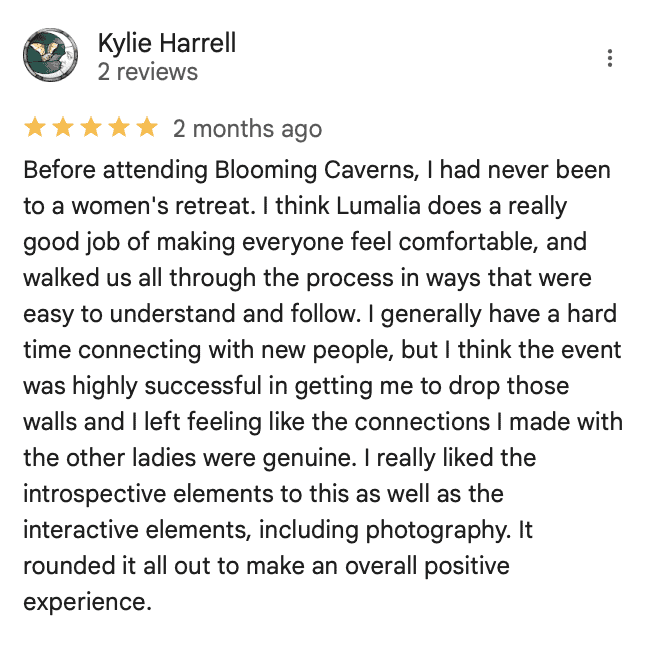 Kylie Harrell reviews Blooming Caverns Celebrate Again women's retreats "Before attending Blooming Caverns, I had never been to a women's retreat. I think Lumalia does a really good job of making everyone feel comfortable, and walked us all through the process in ways that were easy to understand and follow. I generally have a hard time connecting with new people, but I think the event was highly successful in getting me to drop those walls and I left feeling like the connections I made with the other ladies were genuine. I really liked the introspective elements to this as well as the interactive elements, including photography. It rounded it all out to make an overall positive experience."