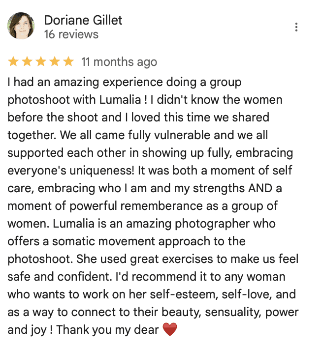 Doriane Gillet reviews Blooming Caverns Celebrate Again women's retreats "I had an amazing experience doing a group photoshoot with Lumalia ! I didn't know the women before the shoot and I loved this time we shared together. We all came fully vulnerable and we all supported each other in showing up fully, embracing everyone's uniqueness! It was both a moment of self care, embracing who I am and my strengths AND a moment of powerful rememberance as a group of women. Lumalia is an amazing photographer who offers a somatic movement approach to the photoshoot. She used great exercises to make us feel safe and confident. I'd recommend it to any woman who wants to work on her self-esteem, self-love, and as a way to connect to their beauty, sensuality, power and joy ! Thank you my dear ♥️"