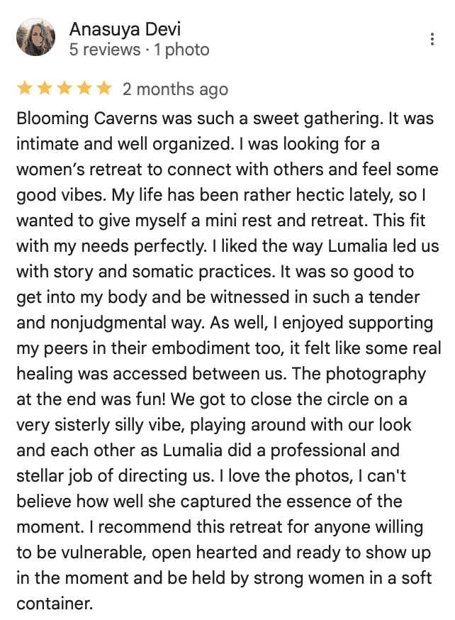 Anasuya Devi reviews Blooming Caverns Celebrate Again women's retreats "Blooming Caverns was such a sweet gathering. It was intimate and well organized. I was looking for a women’s retreat to connect with others and feel some good vibes. My life has been rather hectic lately, so I wanted to give myself a mini rest and retreat. This fit with my needs perfectly. I liked the way Lumalia led us with story and somatic practices. It was so good to get into my body and be witnessed in such a tender and nonjudgmental way. As well, I enjoyed supporting my peers in their embodiment too, it felt like some real healing was accessed between us. The photography at the end was fun! We got to close the circle on a very sisterly silly vibe, playing around with our look and each other as Lumalia did a professional and stellar job of directing us. I love the photos, I can't believe how well she captured the essence of the moment. I recommend this retreat for anyone willing to be vulnerable, open hearted and ready to show up in the moment and be held by strong women in a soft container."