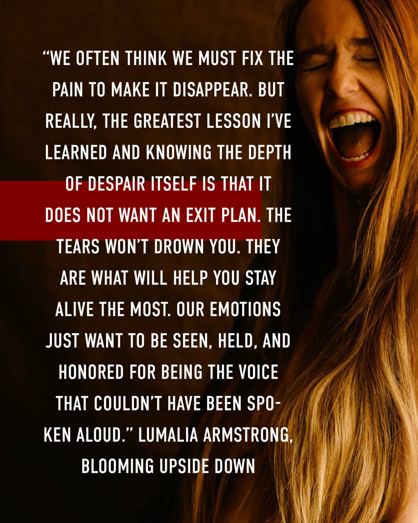 “We often think we must fix the pain to make it disappear. But really, the greatest lesson I’ve learned and knowing the depth of despair itself is that it does not want an exit plan. The tears won’t drown you. They are what will help you stay alive the most. Our emotions just want to be seen, held, and honored for being the voice that couldn’t have been spoken aloud.” Lumalia Armstrong, Blooming Upside Down over photo of Lumalia