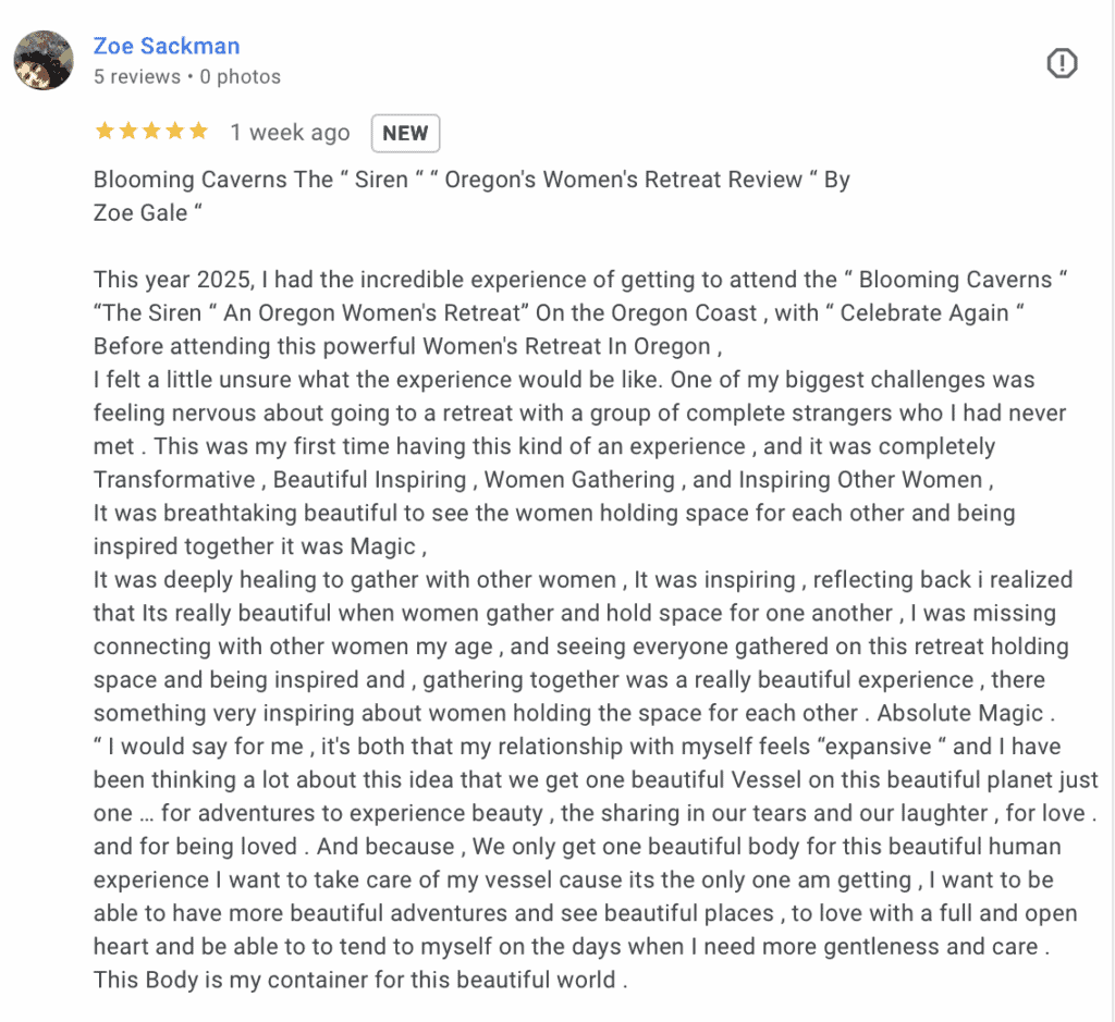 Google review for Lumalia's work "Blooming Caverns The “ Siren “ “ Oregon's Women's Retreat Review “ By Zoe Gale “ This year 2025, I had the incredible experience of getting to attend the “ Blooming Caverns “ “The Siren “ An Oregon Women's Retreat” On the Oregon Coast , with “ Celebrate Again “ Before attending this powerful Women's Retreat In Oregon , I felt a little unsure what the experience would be like. One of my biggest challenges was feeling nervous about going to a retreat with a group of complete strangers who I had never met . This was my first time having this kind of an experience , and it was completely Transformative , Beautiful Inspiring , Women Gathering , and Inspiring Other Women , It was breathtaking beautiful to see the women holding space for each other and being inspired together it was Magic , It was deeply healing to gather with other women , It was inspiring , reflecting back i realized that Its really beautiful when women gather and hold space for one another , I was missing connecting with other women my age , and seeing everyone gathered on this retreat holding space and being inspired and , gathering together was a really beautiful experience , there something very inspiring about women holding the space for each other . Absolute Magic . “ I would say for me , it's both that my relationship with myself feels “expansive “ and I have been thinking a lot about this idea that we get one beautiful Vessel on this beautiful planet just one … for adventures to experience beauty , the sharing in our tears and our laughter , for love . and for being loved . And because , We only get one beautiful body for this beautiful human experience I want to take care of my vessel cause its the only one am getting , I want to be able to have more beautiful adventures and see beautiful places , to love with a full and open heart and be able to to tend to myself on the days when I need more gentleness and care . This Body is my container for this beautiful world ."