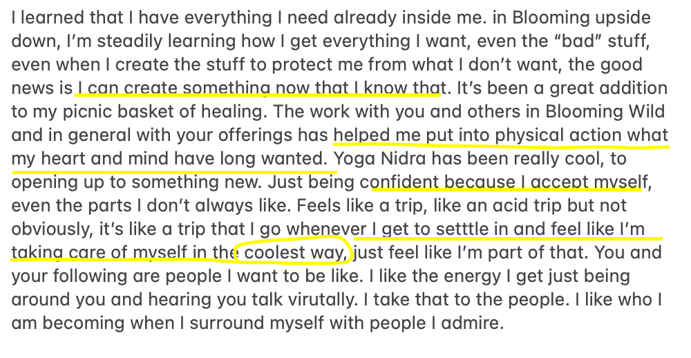 review "Tearned that I have everything I need already inside me. in Blooming upside down, I'm steadily learning how I get everything I want, even the "bad" stuff, even when I create the stuff to protect me from what I don't want, the good news is I can create somethina now that I know that. It's been a great addition to my picnic basket of healing. The work with you and others in Blooming Wild and in general with your offerings has helped me put into physical action what my heart and mind have long wanted. Yoga Nidra has been really cool, to opening up to something new. Just being confident because I accent mvself, even the parts I don't always like. Feels like a trip, like an acid trip but not obviously, it's like a trip that I go whenever I get to settle in and feel like I'm takina care of mvself in the coolest way, just feel like I'm part of that. You and your following are people I want to be like. I like the energy I get just being around you and hearing you talk virutally. I take that to the people. I like who I am becoming when I surround myself with people I admire."