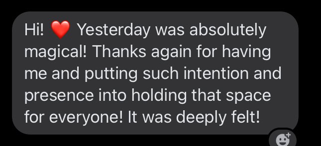 testimonal "hi! Yesterday was absolutely magical! Thanks again for having me and putting such intention and presence into holding that space for everyone! It was deeply felt!"